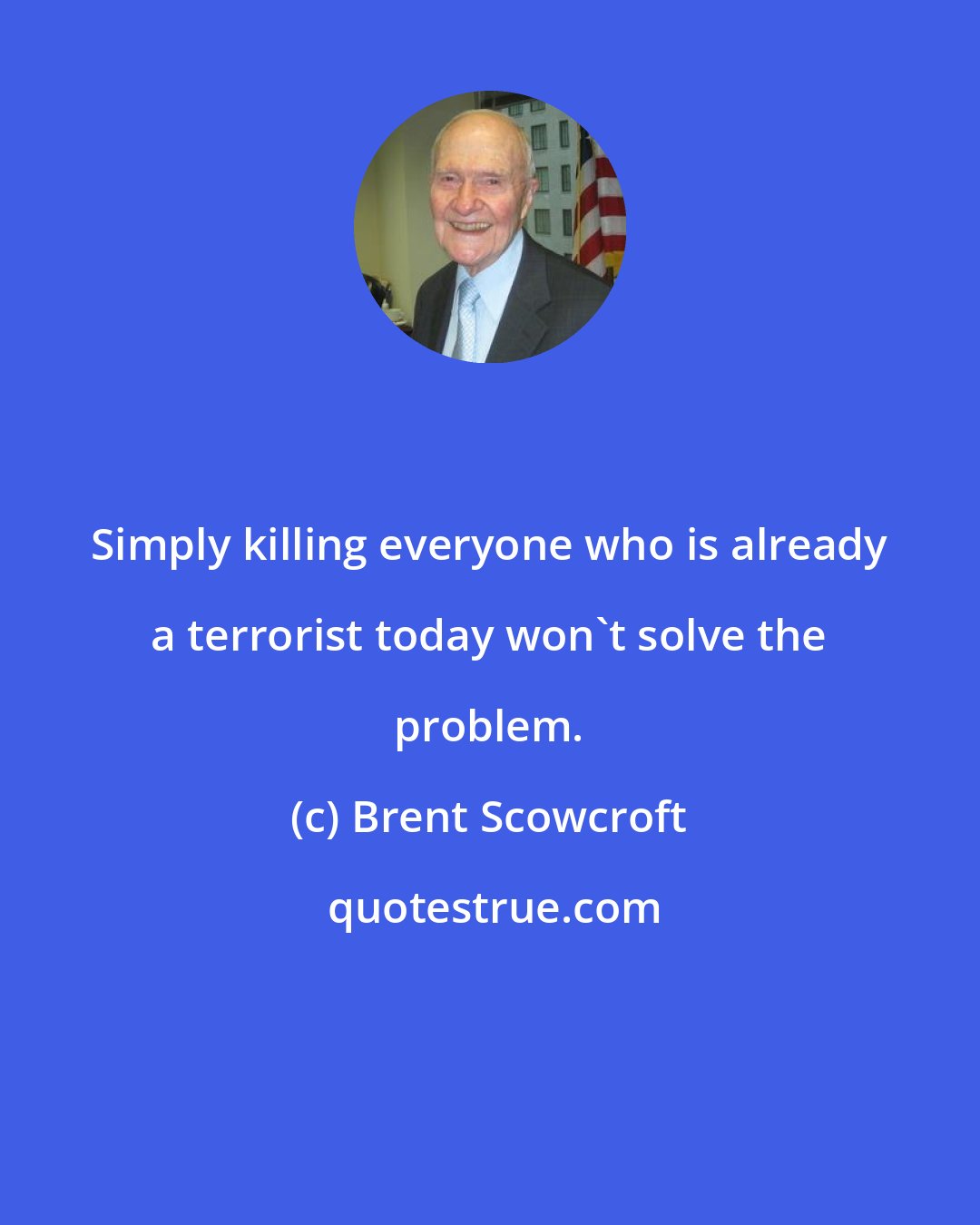 Brent Scowcroft: Simply killing everyone who is already a terrorist today won't solve the problem.