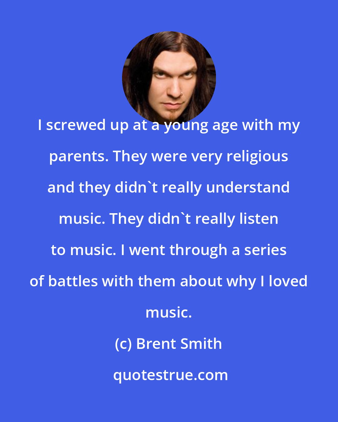 Brent Smith: I screwed up at a young age with my parents. They were very religious and they didn't really understand music. They didn't really listen to music. I went through a series of battles with them about why I loved music.