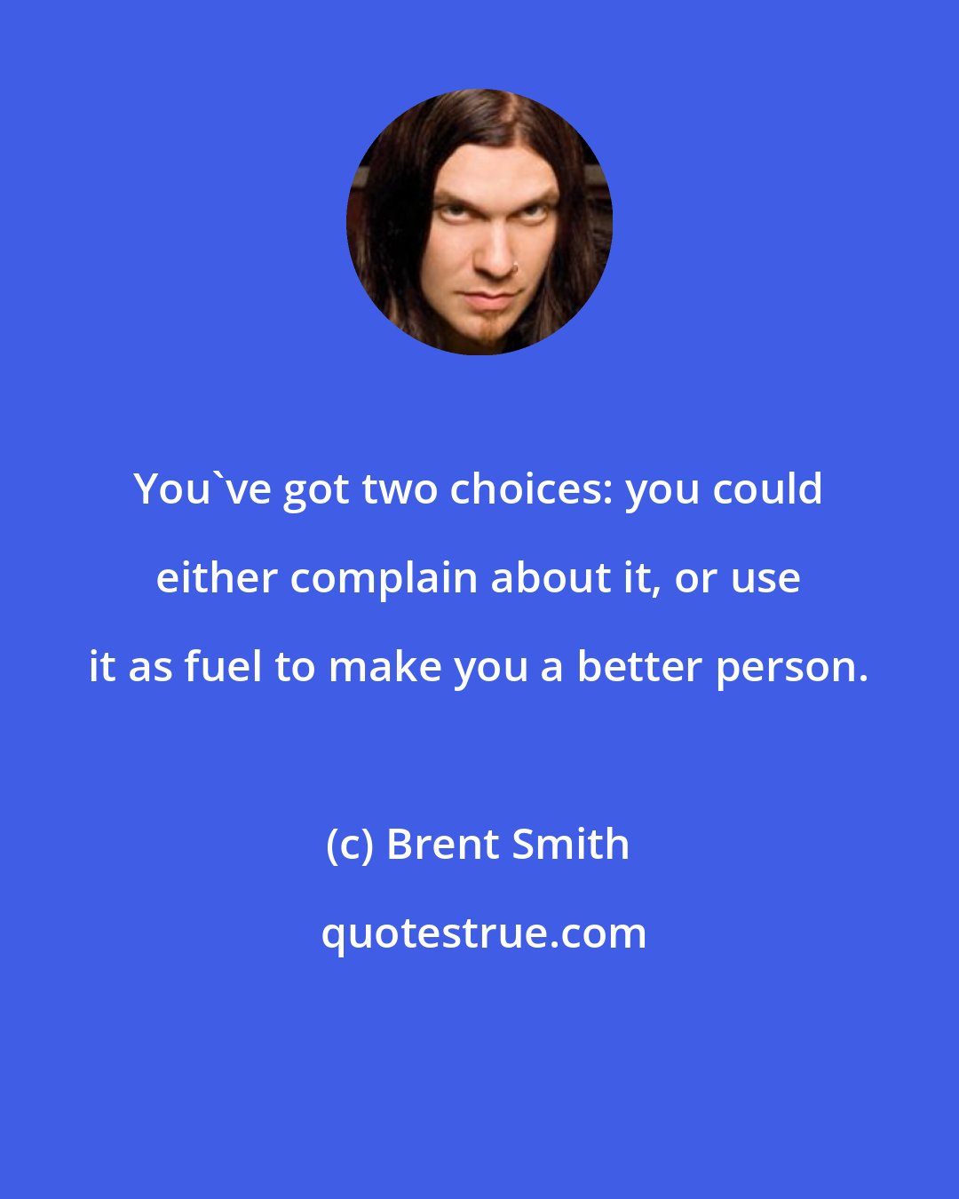 Brent Smith: You've got two choices: you could either complain about it, or use it as fuel to make you a better person.