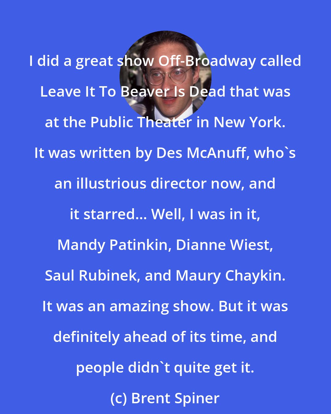 Brent Spiner: I did a great show Off-Broadway called Leave It To Beaver Is Dead that was at the Public Theater in New York. It was written by Des McAnuff, who's an illustrious director now, and it starred... Well, I was in it, Mandy Patinkin, Dianne Wiest, Saul Rubinek, and Maury Chaykin. It was an amazing show. But it was definitely ahead of its time, and people didn't quite get it.