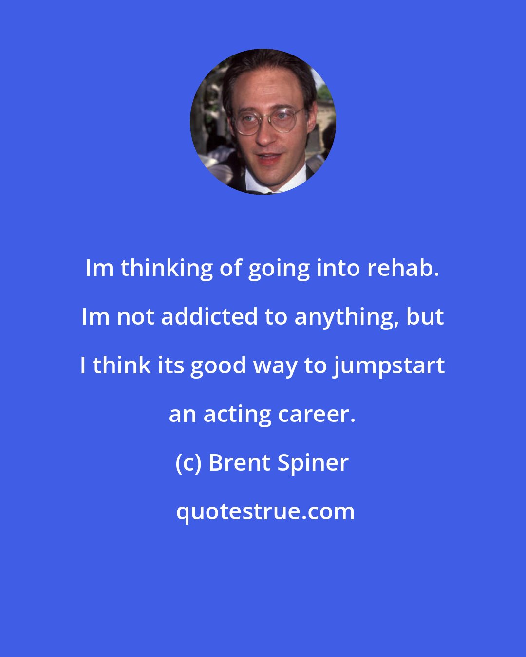 Brent Spiner: Im thinking of going into rehab. Im not addicted to anything, but I think its good way to jumpstart an acting career.