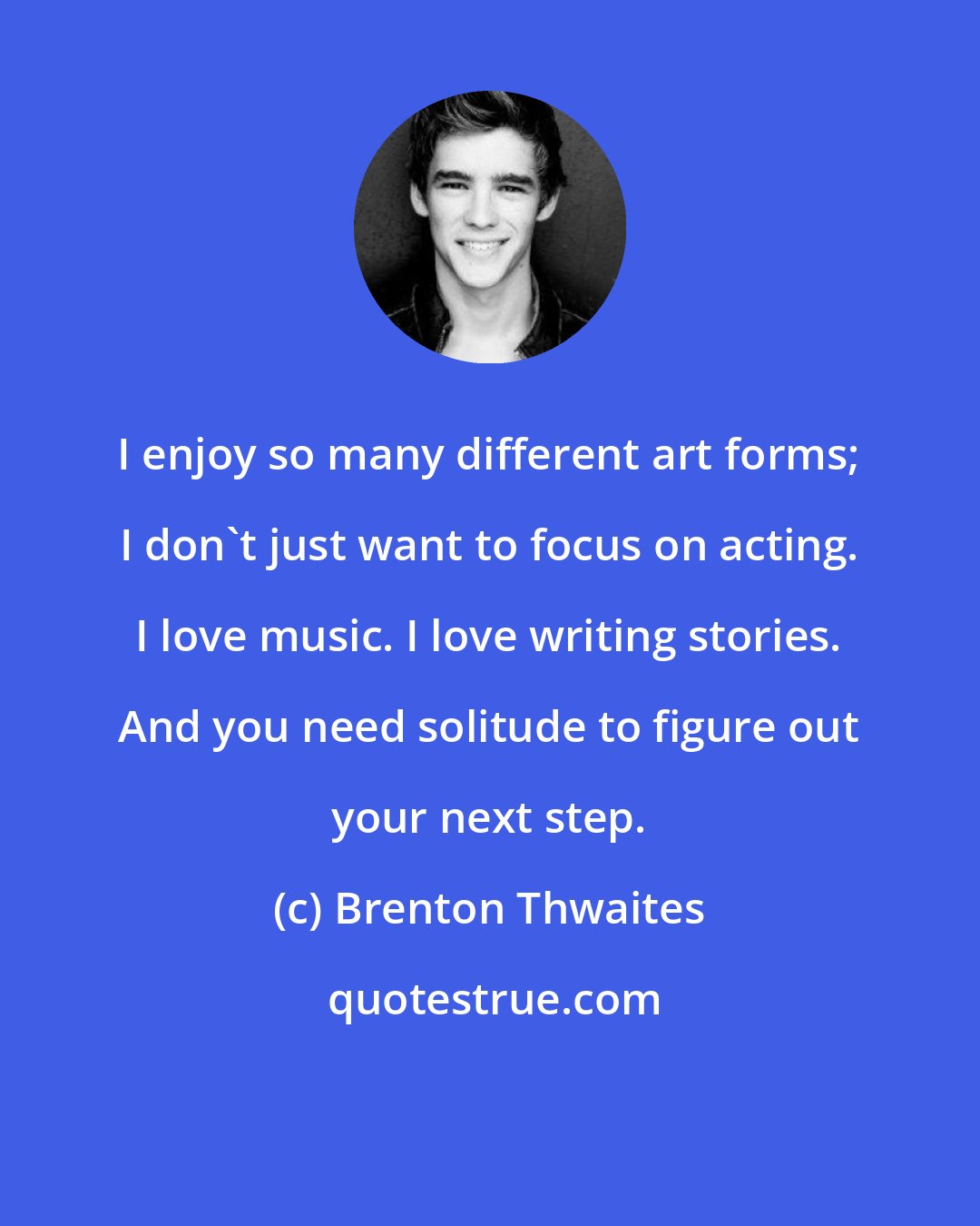 Brenton Thwaites: I enjoy so many different art forms; I don't just want to focus on acting. I love music. I love writing stories. And you need solitude to figure out your next step.