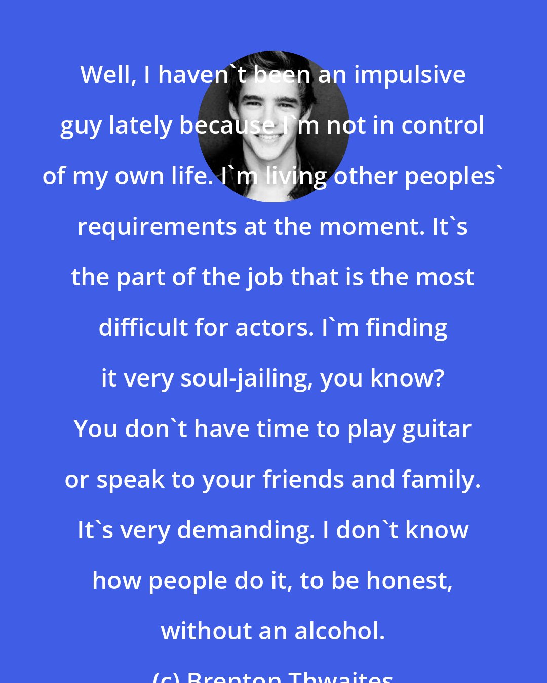 Brenton Thwaites: Well, I haven't been an impulsive guy lately because I'm not in control of my own life. I'm living other peoples' requirements at the moment. It's the part of the job that is the most difficult for actors. I'm finding it very soul-jailing, you know? You don't have time to play guitar or speak to your friends and family. It's very demanding. I don't know how people do it, to be honest, without an alcohol.