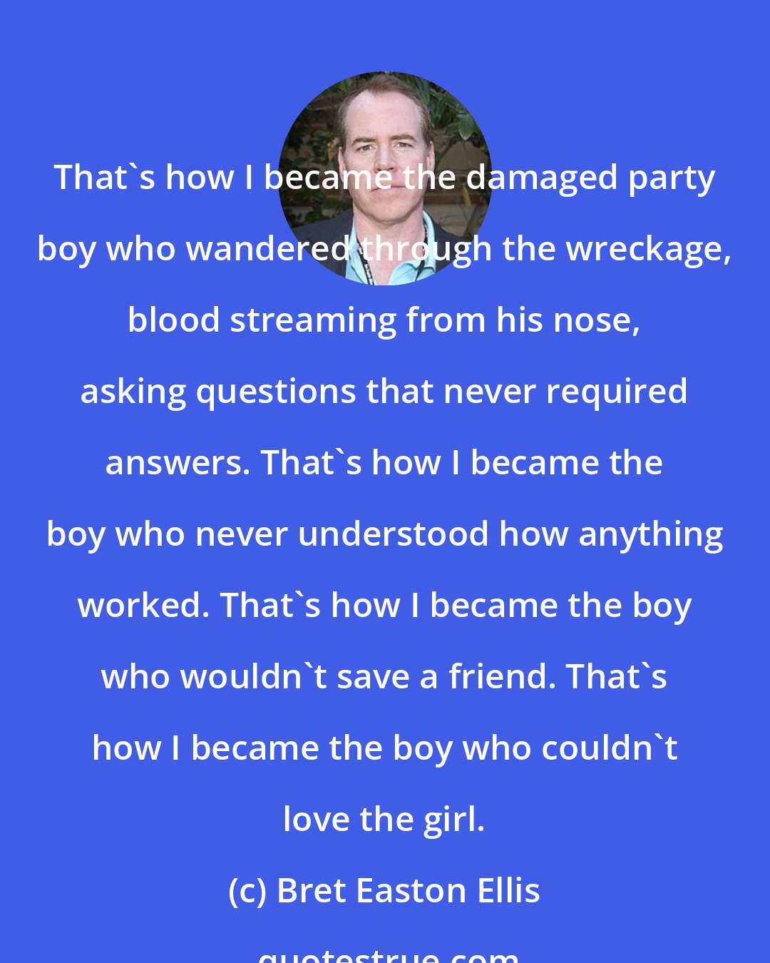 Bret Easton Ellis: That's how I became the damaged party boy who wandered through the wreckage, blood streaming from his nose, asking questions that never required answers. That's how I became the boy who never understood how anything worked. That's how I became the boy who wouldn't save a friend. That's how I became the boy who couldn't love the girl.