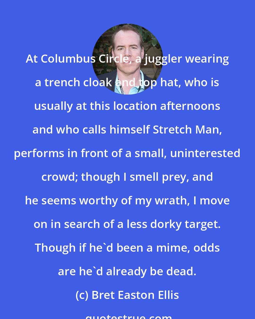 Bret Easton Ellis: At Columbus Circle, a juggler wearing a trench cloak and top hat, who is usually at this location afternoons and who calls himself Stretch Man, performs in front of a small, uninterested crowd; though I smell prey, and he seems worthy of my wrath, I move on in search of a less dorky target. Though if he'd been a mime, odds are he'd already be dead.