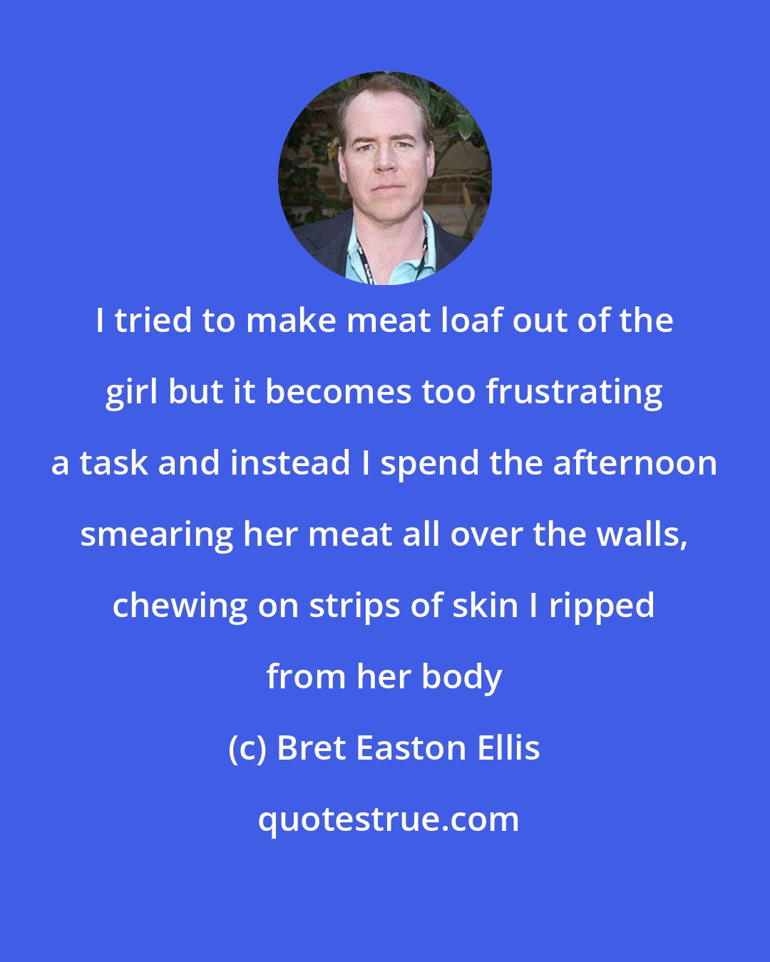 Bret Easton Ellis: I tried to make meat loaf out of the girl but it becomes too frustrating a task and instead I spend the afternoon smearing her meat all over the walls, chewing on strips of skin I ripped from her body