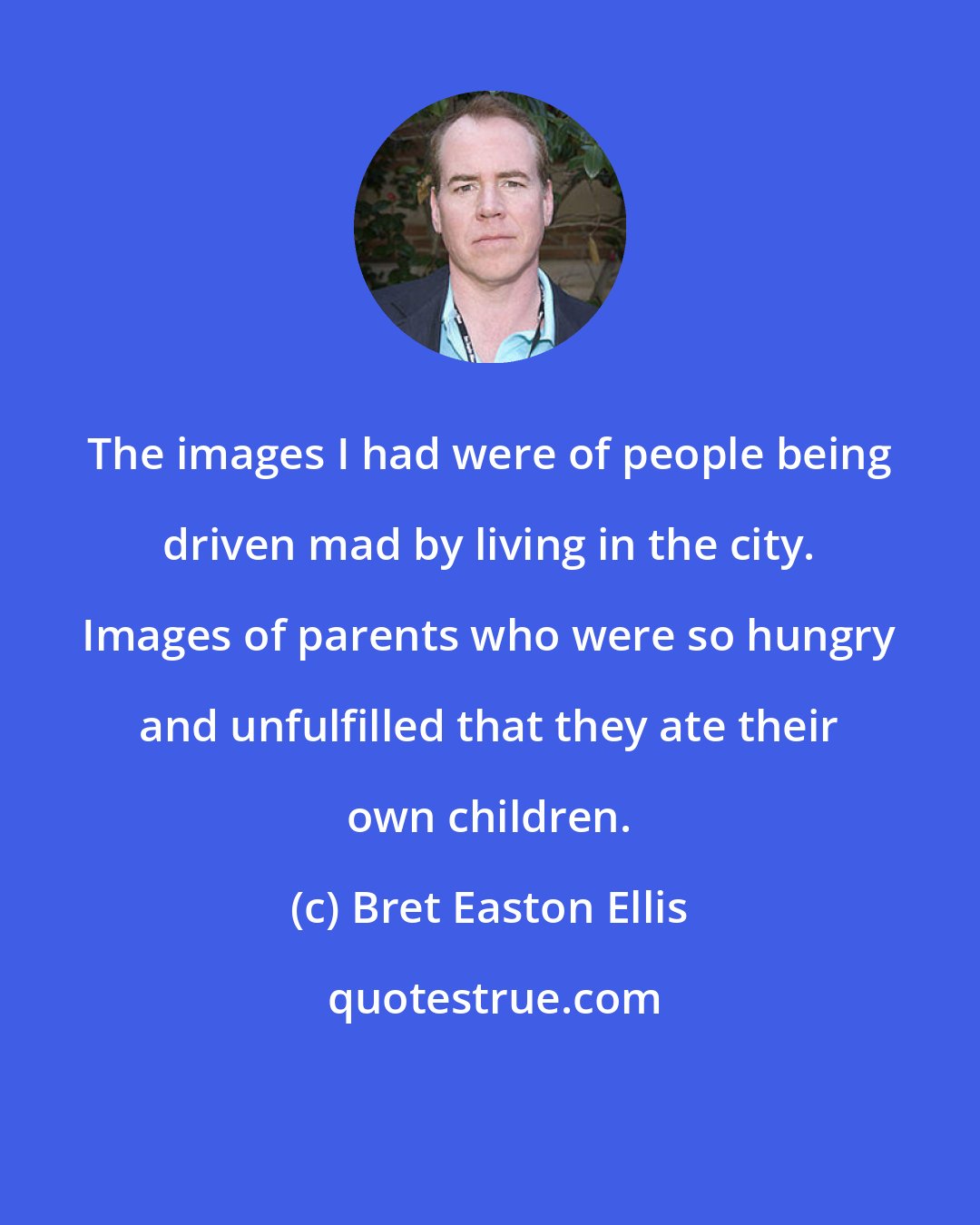 Bret Easton Ellis: The images I had were of people being driven mad by living in the city. Images of parents who were so hungry and unfulfilled that they ate their own children.