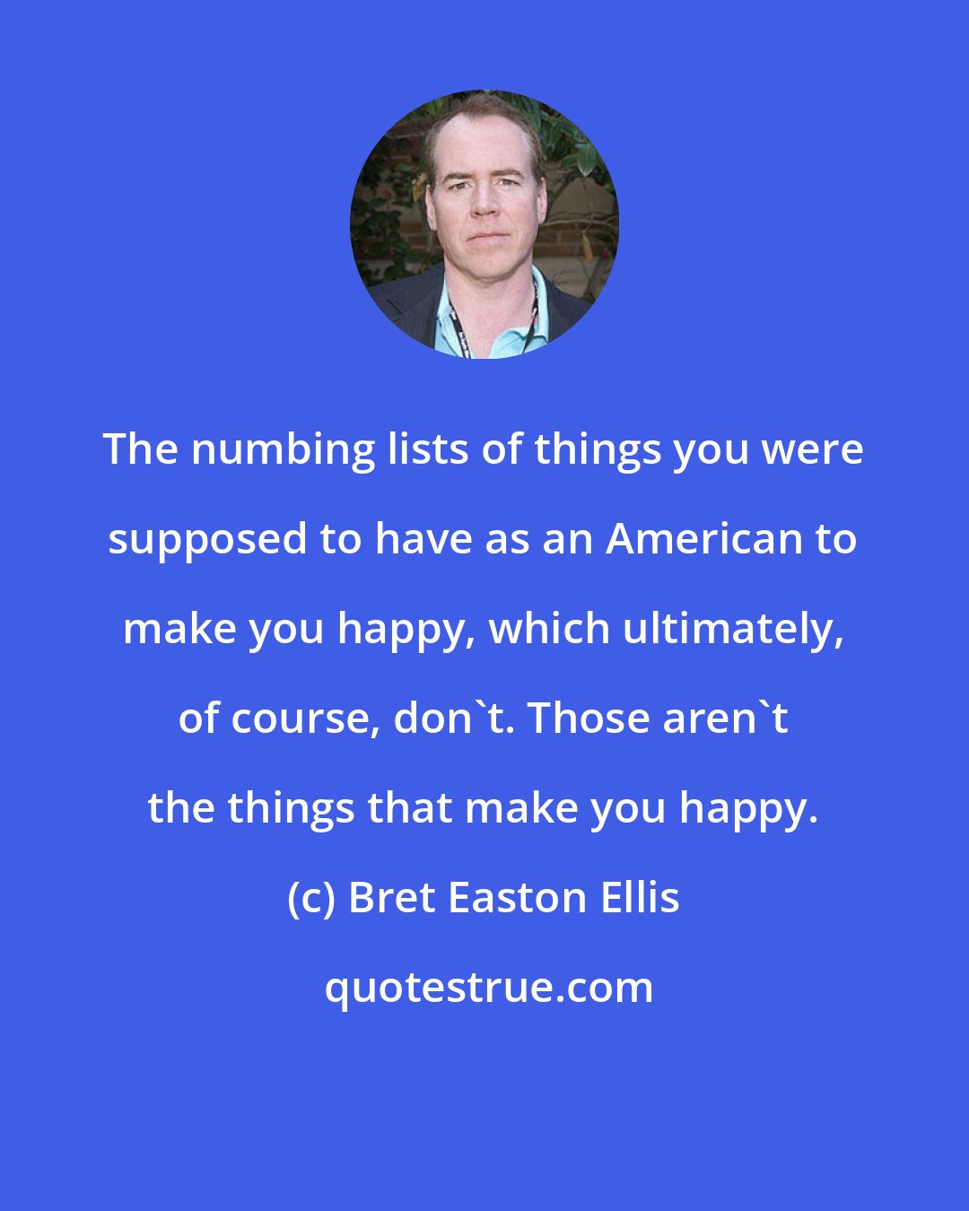 Bret Easton Ellis: The numbing lists of things you were supposed to have as an American to make you happy, which ultimately, of course, don't. Those aren't the things that make you happy.