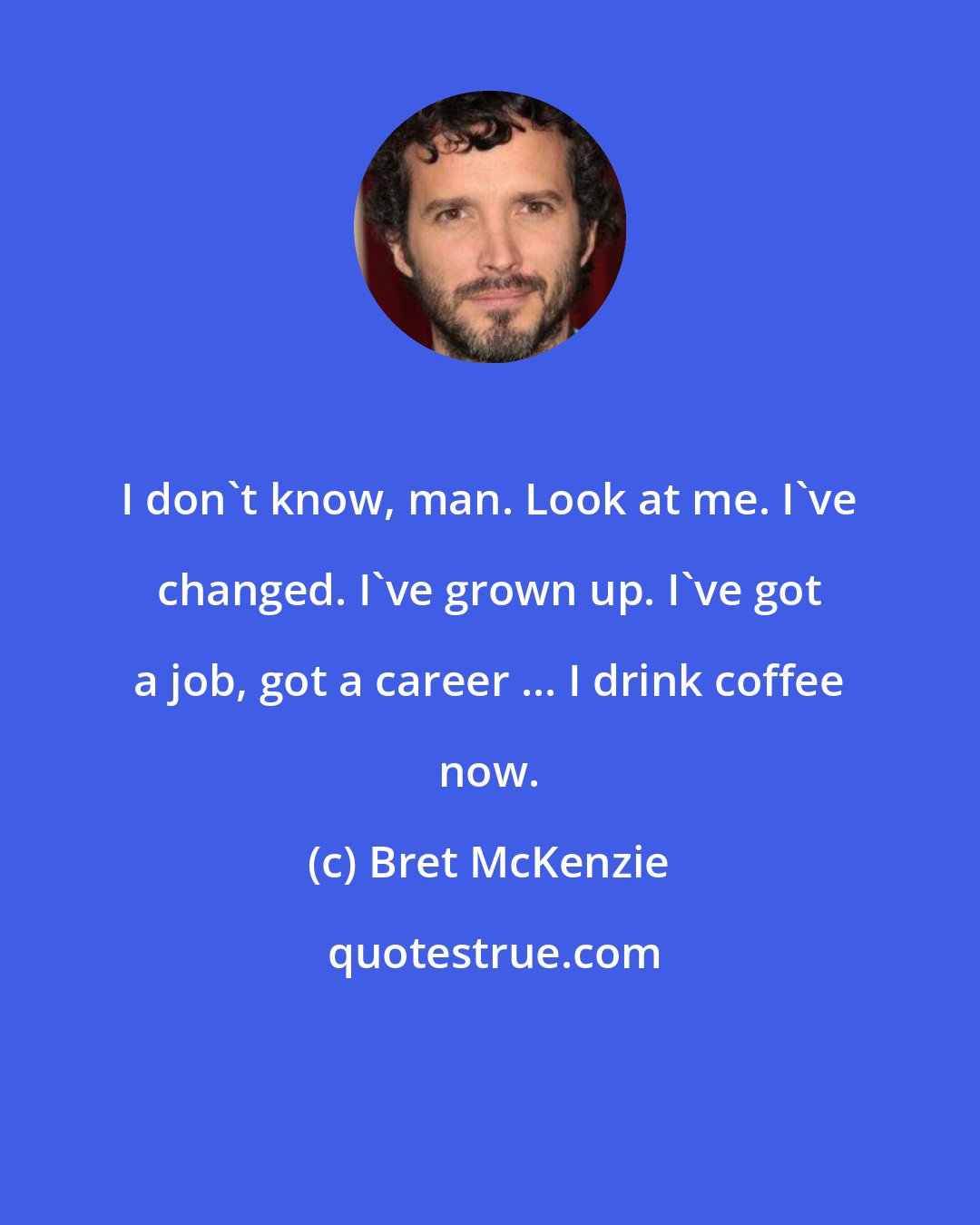 Bret McKenzie: I don't know, man. Look at me. I've changed. I've grown up. I've got a job, got a career ... I drink coffee now.