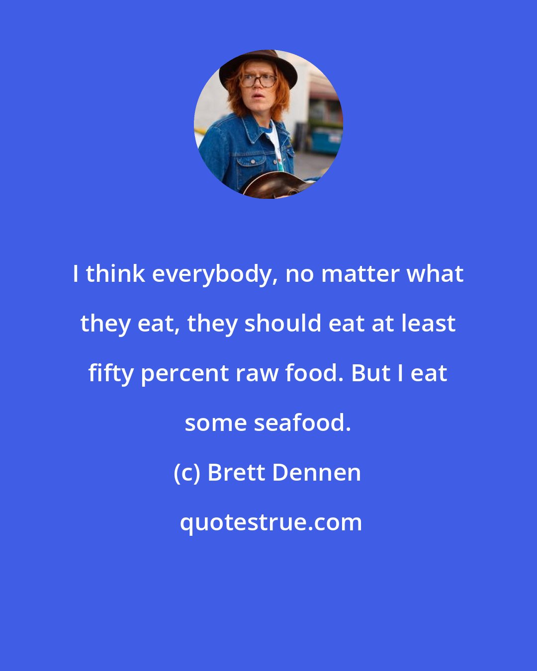 Brett Dennen: I think everybody, no matter what they eat, they should eat at least fifty percent raw food. But I eat some seafood.