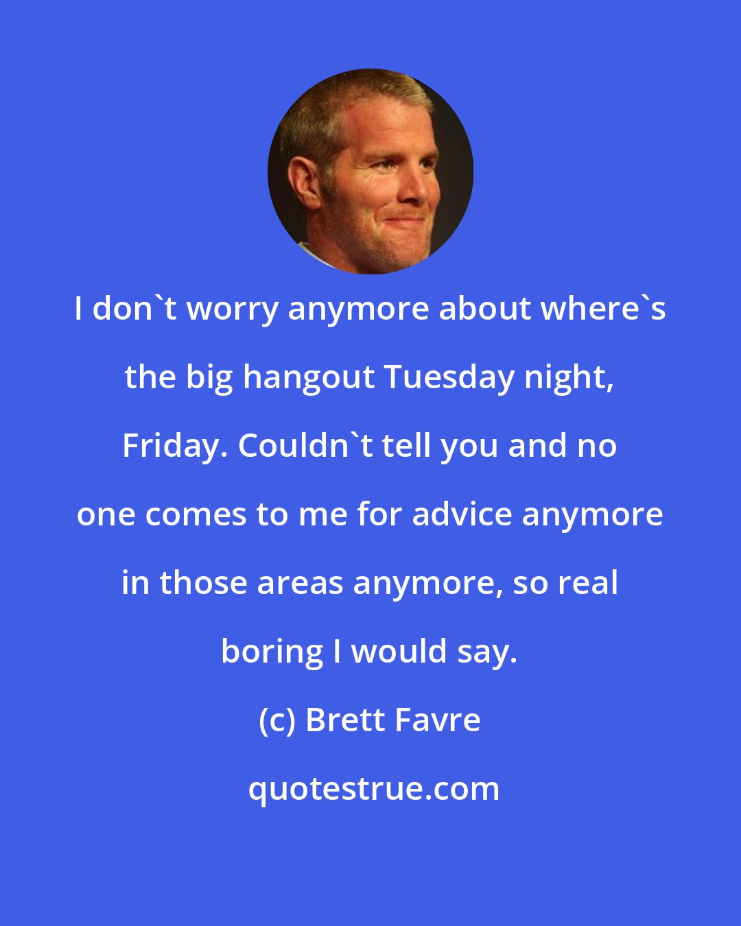 Brett Favre: I don't worry anymore about where's the big hangout Tuesday night, Friday. Couldn't tell you and no one comes to me for advice anymore in those areas anymore, so real boring I would say.