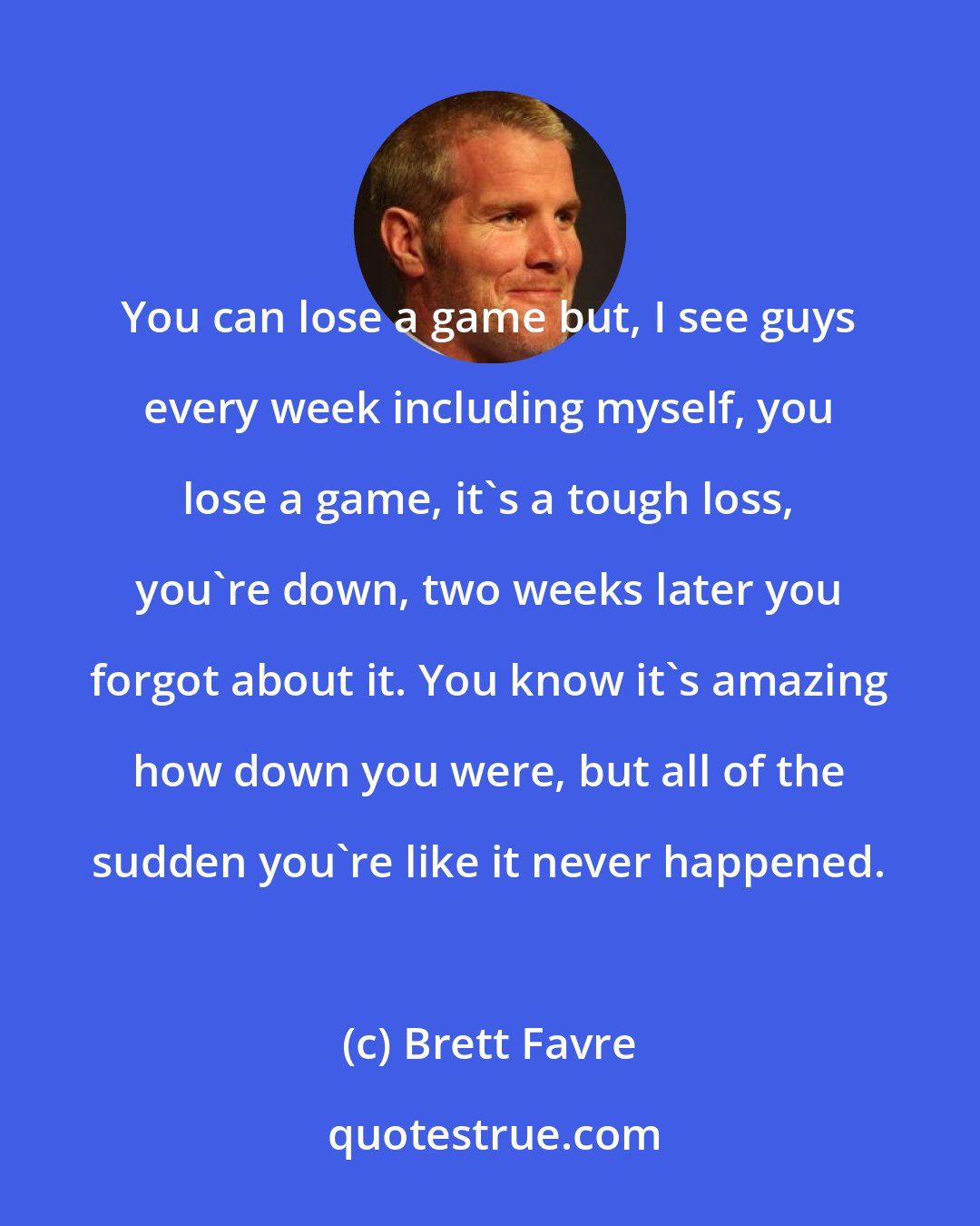 Brett Favre: You can lose a game but, I see guys every week including myself, you lose a game, it's a tough loss, you're down, two weeks later you forgot about it. You know it's amazing how down you were, but all of the sudden you're like it never happened.