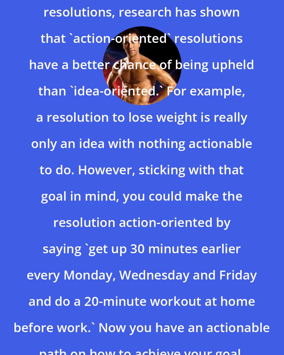 Brett Hoebel: When it comes to sticking to your resolutions, research has shown that 'action-oriented' resolutions have a better chance of being upheld than 'idea-oriented.' For example, a resolution to lose weight is really only an idea with nothing actionable to do. However, sticking with that goal in mind, you could make the resolution action-oriented by saying 'get up 30 minutes earlier every Monday, Wednesday and Friday and do a 20-minute workout at home before work.' Now you have an actionable path on how to achieve your goal.