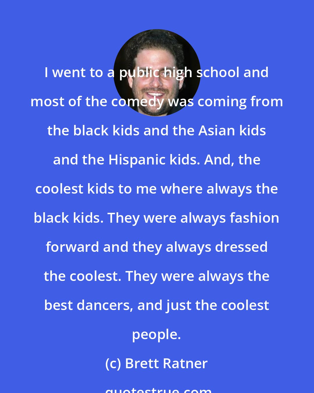 Brett Ratner: I went to a public high school and most of the comedy was coming from the black kids and the Asian kids and the Hispanic kids. And, the coolest kids to me where always the black kids. They were always fashion forward and they always dressed the coolest. They were always the best dancers, and just the coolest people.