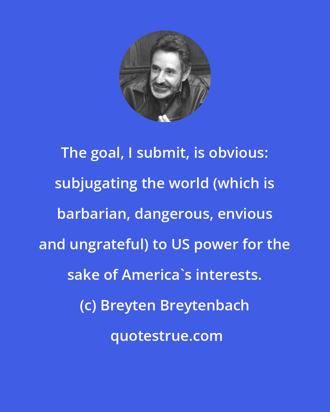 Breyten Breytenbach: The goal, I submit, is obvious: subjugating the world (which is barbarian, dangerous, envious and ungrateful) to US power for the sake of America's interests.