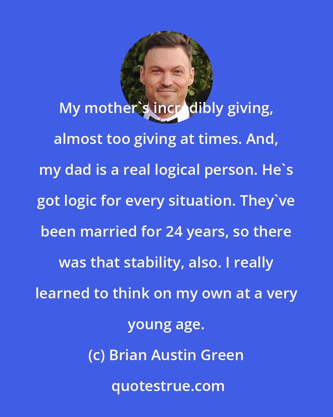 Brian Austin Green: My mother's incredibly giving, almost too giving at times. And, my dad is a real logical person. He's got logic for every situation. They've been married for 24 years, so there was that stability, also. I really learned to think on my own at a very young age.