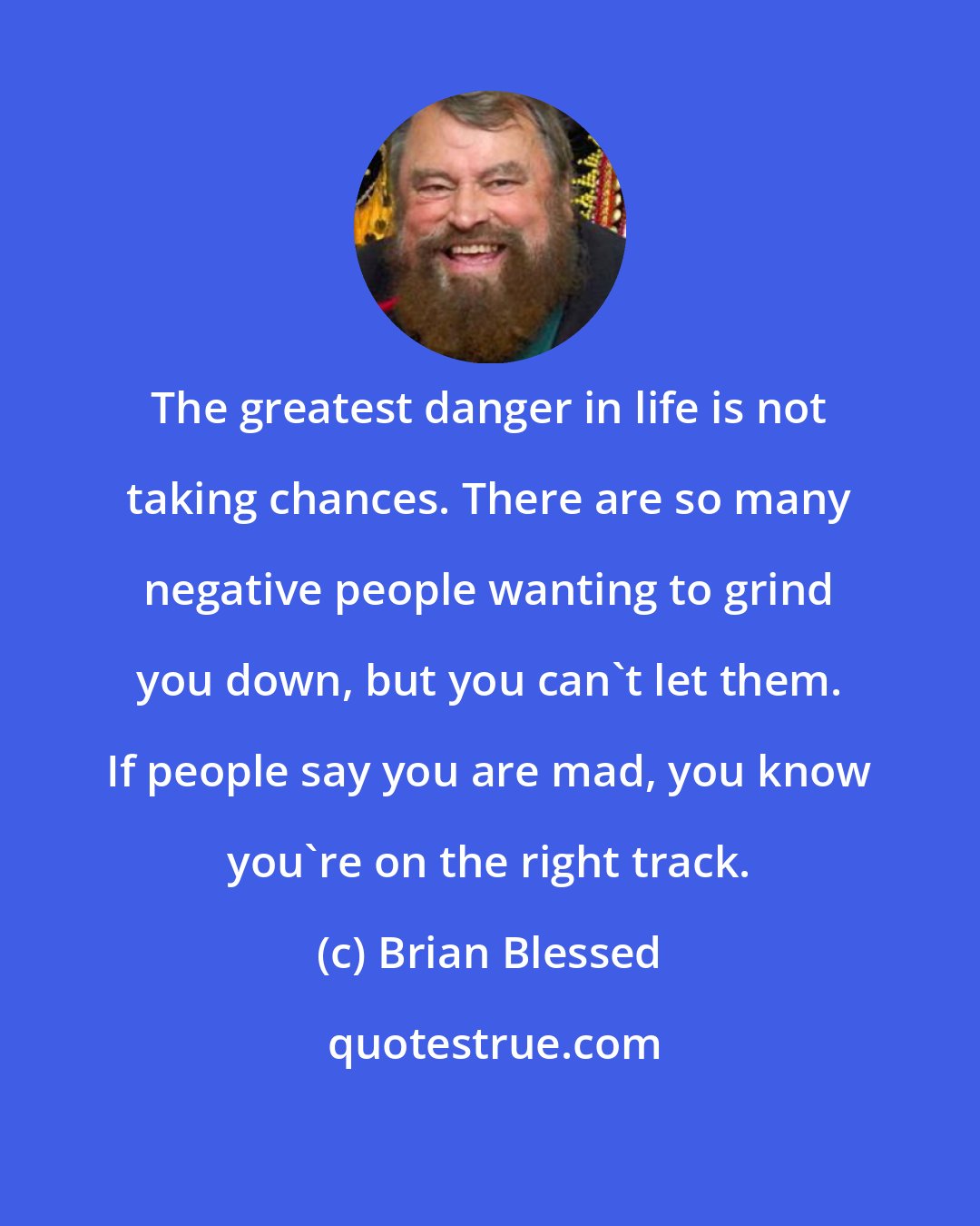 Brian Blessed: The greatest danger in life is not taking chances. There are so many negative people wanting to grind you down, but you can't let them. If people say you are mad, you know you're on the right track.