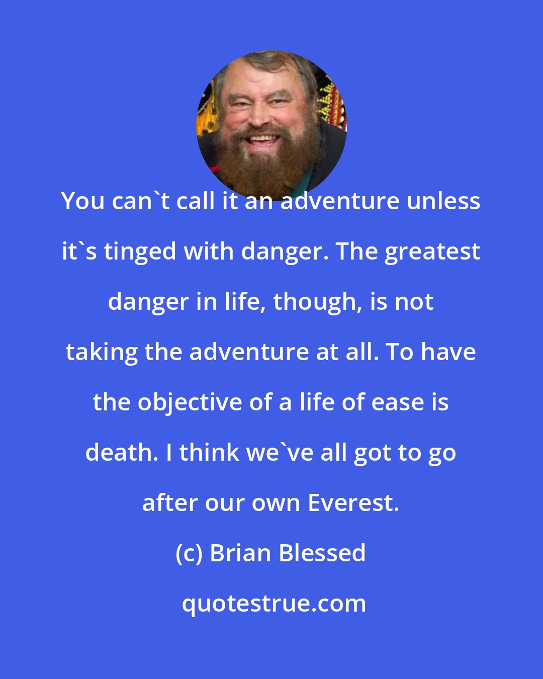 Brian Blessed: You can't call it an adventure unless it's tinged with danger. The greatest danger in life, though, is not taking the adventure at all. To have the objective of a life of ease is death. I think we've all got to go after our own Everest.