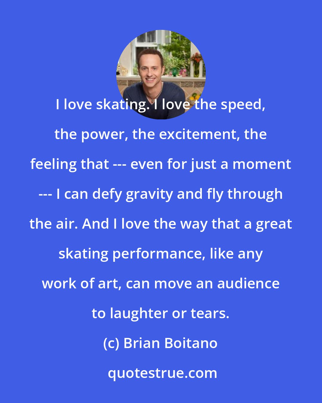 Brian Boitano: I love skating. I love the speed, the power, the excitement, the feeling that --- even for just a moment --- I can defy gravity and fly through the air. And I love the way that a great skating performance, like any work of art, can move an audience to laughter or tears.