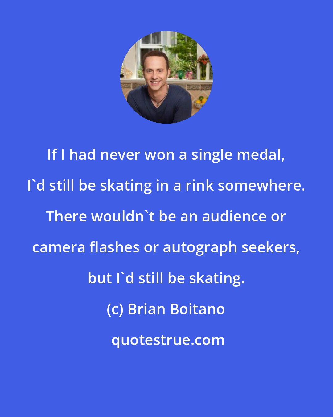 Brian Boitano: If I had never won a single medal, I'd still be skating in a rink somewhere. There wouldn't be an audience or camera flashes or autograph seekers, but I'd still be skating.