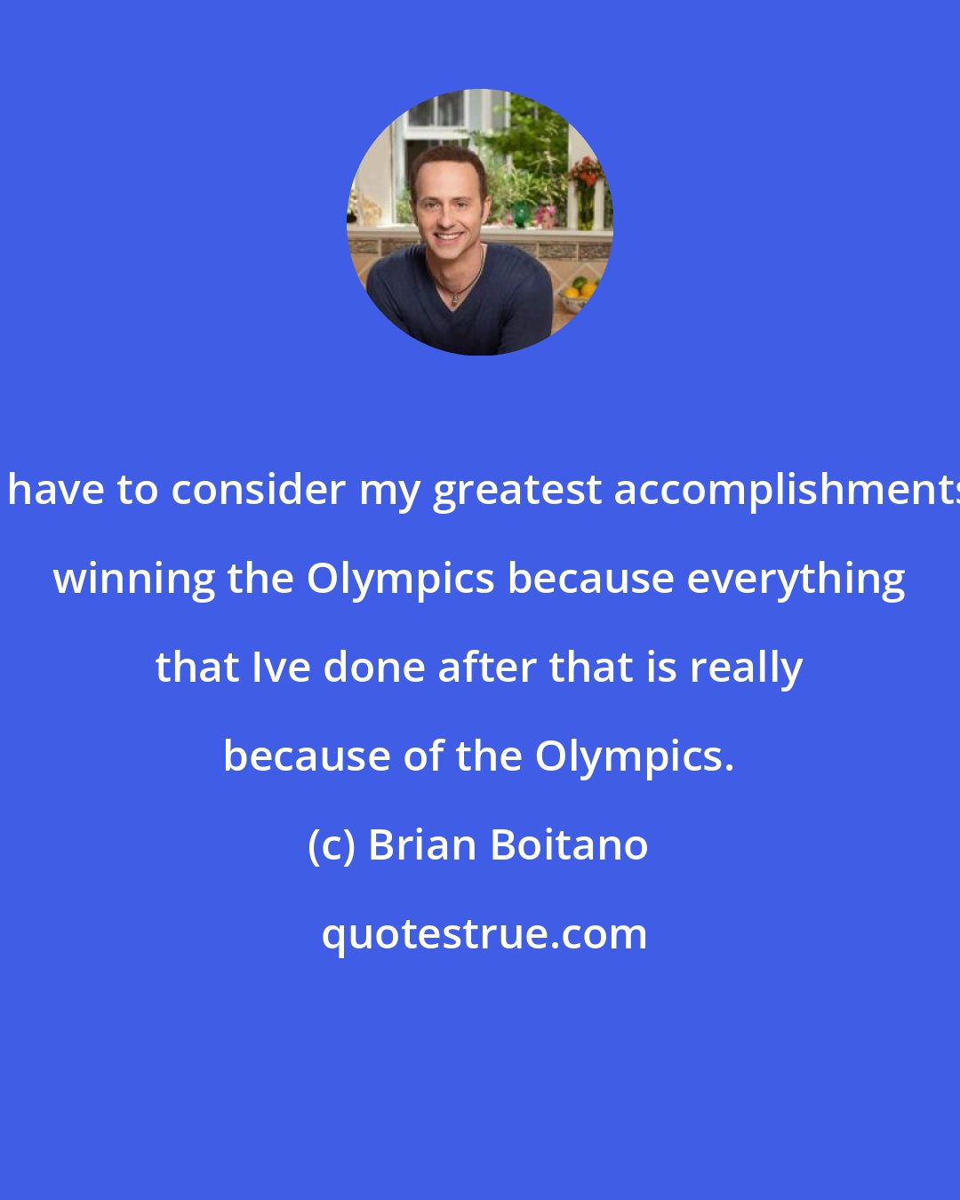 Brian Boitano: I have to consider my greatest accomplishments winning the Olympics because everything that Ive done after that is really because of the Olympics.