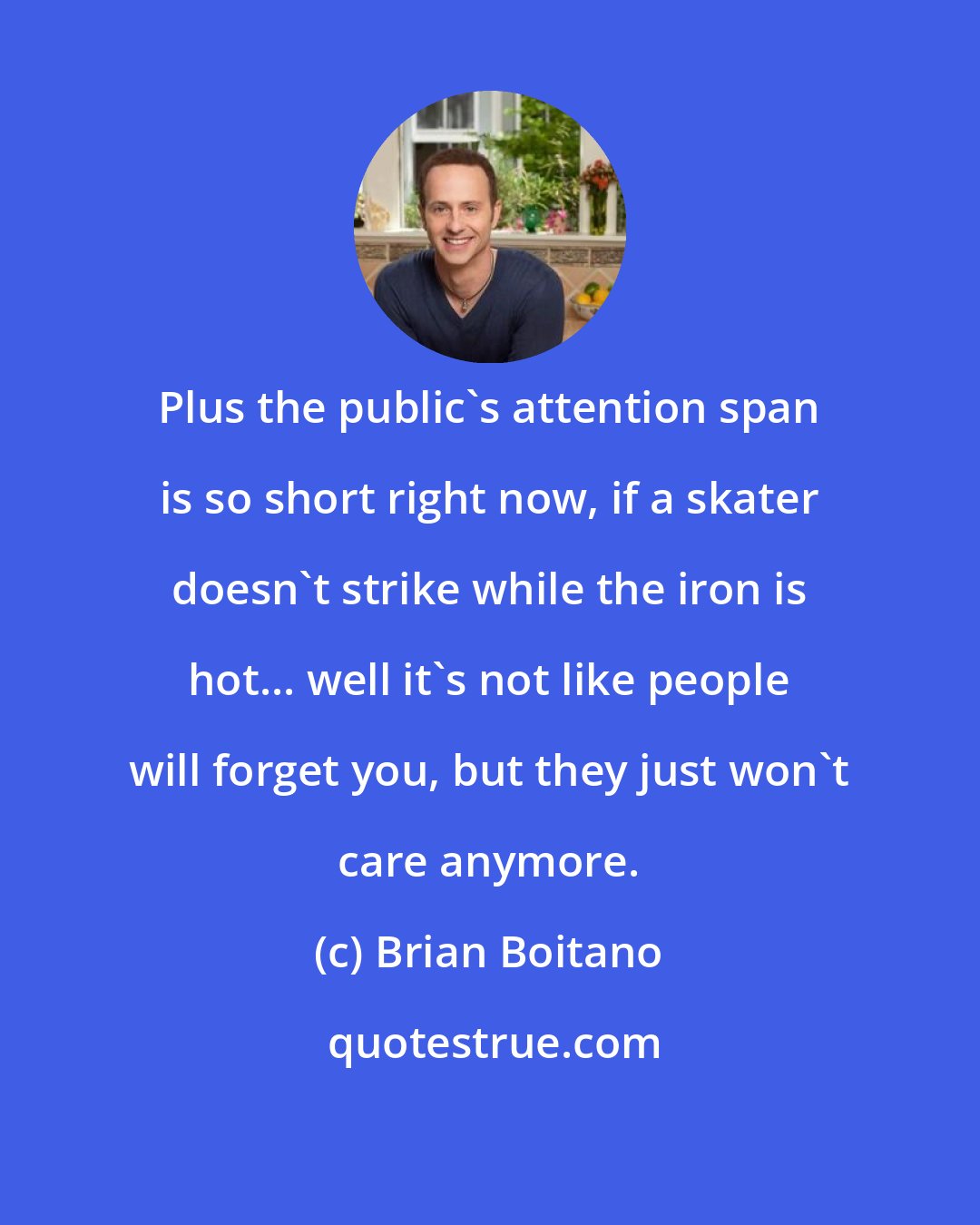 Brian Boitano: Plus the public's attention span is so short right now, if a skater doesn't strike while the iron is hot... well it's not like people will forget you, but they just won't care anymore.