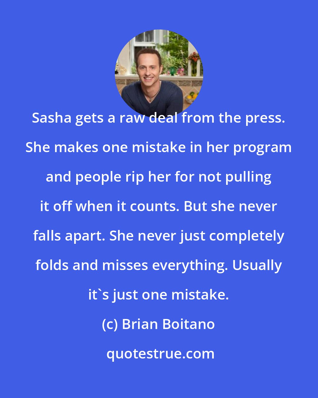 Brian Boitano: Sasha gets a raw deal from the press. She makes one mistake in her program and people rip her for not pulling it off when it counts. But she never falls apart. She never just completely folds and misses everything. Usually it's just one mistake.