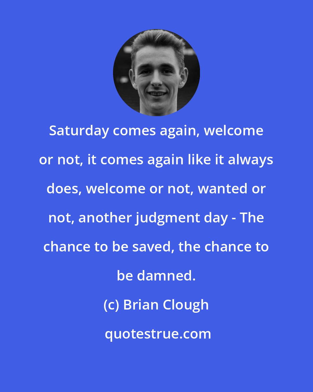 Brian Clough: Saturday comes again, welcome or not, it comes again like it always does, welcome or not, wanted or not, another judgment day - The chance to be saved, the chance to be damned.