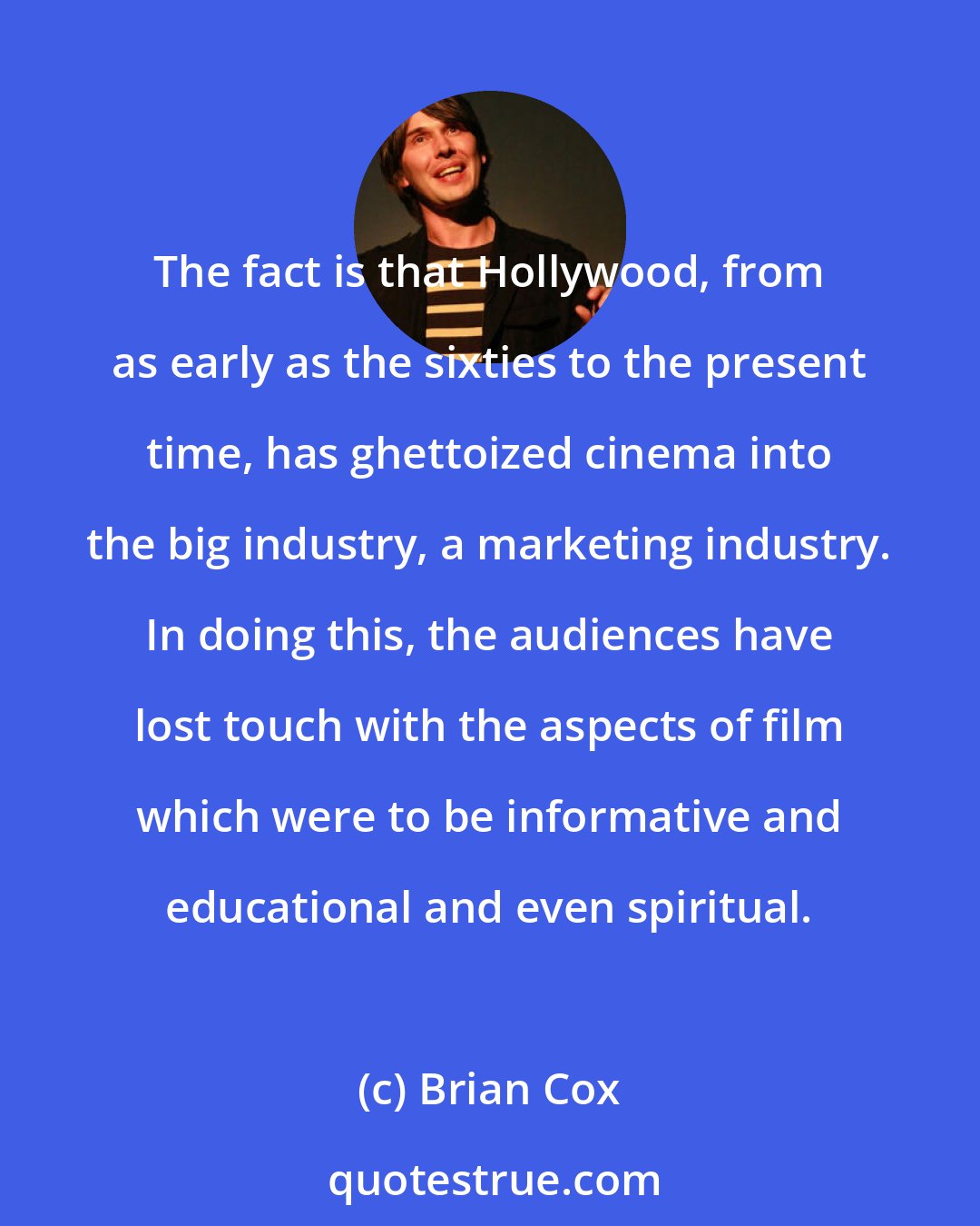 Brian Cox: The fact is that Hollywood, from as early as the sixties to the present time, has ghettoized cinema into the big industry, a marketing industry. In doing this, the audiences have lost touch with the aspects of film which were to be informative and educational and even spiritual.