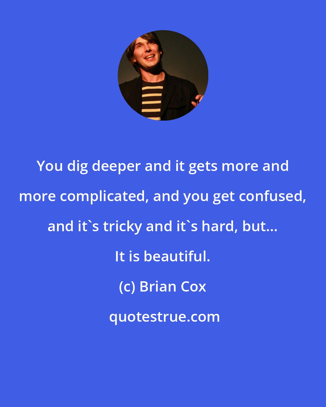 Brian Cox: You dig deeper and it gets more and more complicated, and you get confused, and it's tricky and it's hard, but... It is beautiful.