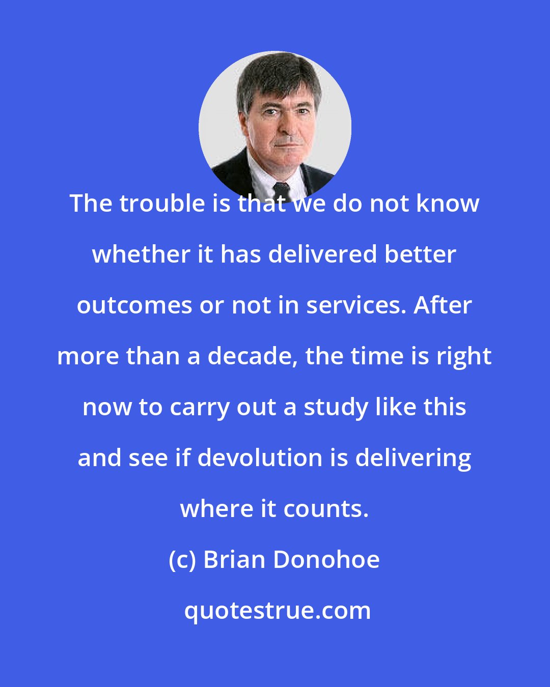 Brian Donohoe: The trouble is that we do not know whether it has delivered better outcomes or not in services. After more than a decade, the time is right now to carry out a study like this and see if devolution is delivering where it counts.