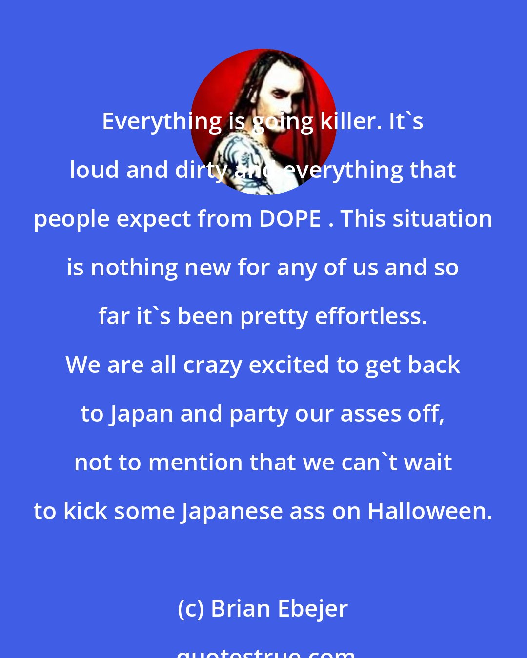 Brian Ebejer: Everything is going killer. It's loud and dirty and everything that people expect from DOPE . This situation is nothing new for any of us and so far it's been pretty effortless. We are all crazy excited to get back to Japan and party our asses off, not to mention that we can't wait to kick some Japanese ass on Halloween.