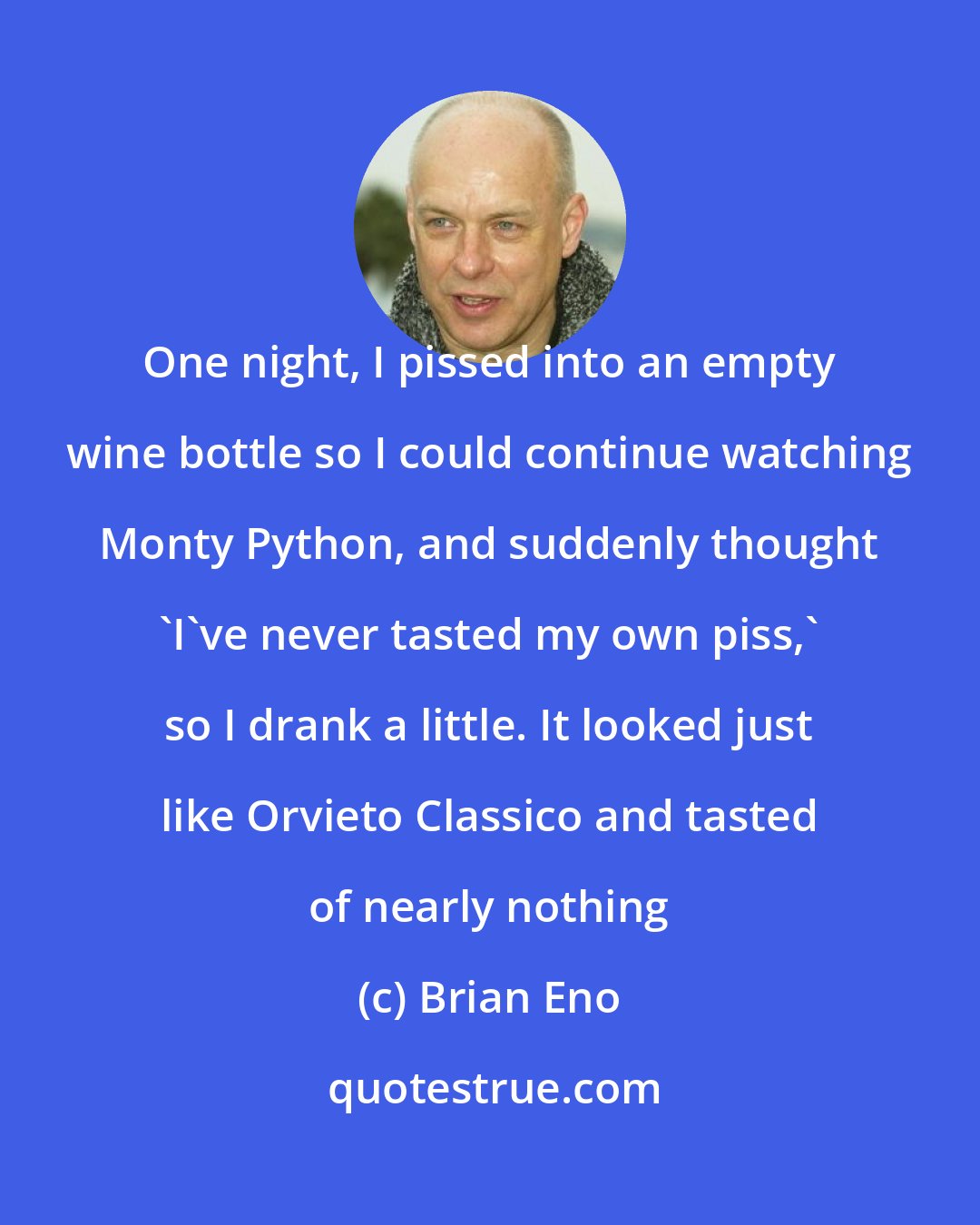 Brian Eno: One night, I pissed into an empty wine bottle so I could continue watching Monty Python, and suddenly thought 'I've never tasted my own piss,' so I drank a little. It looked just like Orvieto Classico and tasted of nearly nothing