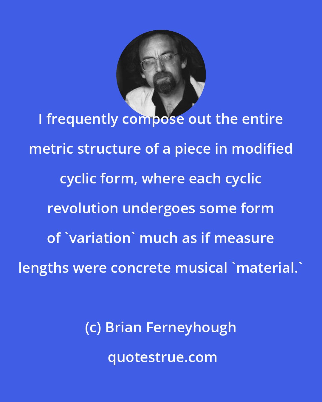 Brian Ferneyhough: I frequently compose out the entire metric structure of a piece in modified cyclic form, where each cyclic revolution undergoes some form of 'variation' much as if measure lengths were concrete musical 'material.'