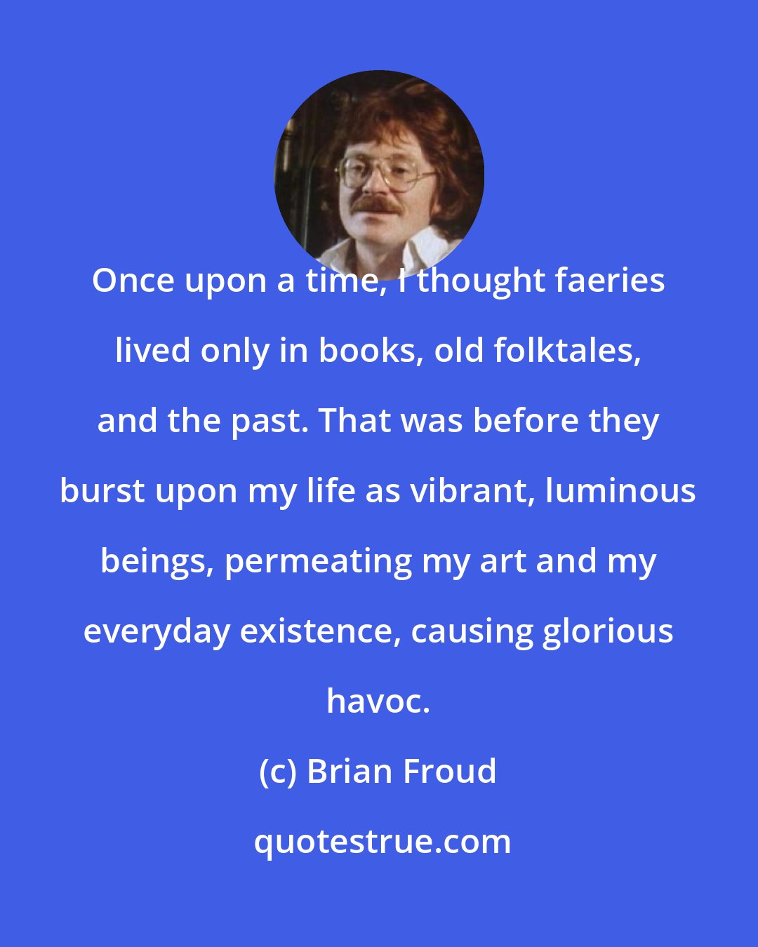 Brian Froud: Once upon a time, I thought faeries lived only in books, old folktales, and the past. That was before they burst upon my life as vibrant, luminous beings, permeating my art and my everyday existence, causing glorious havoc.