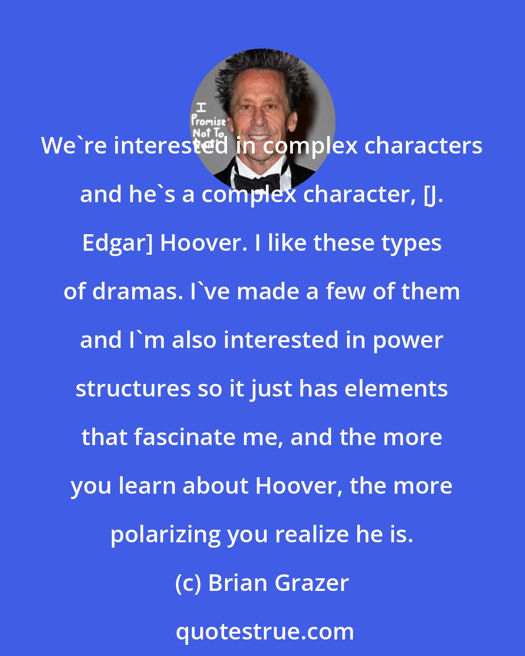 Brian Grazer: We're interested in complex characters and he's a complex character, [J. Edgar] Hoover. I like these types of dramas. I've made a few of them and I'm also interested in power structures so it just has elements that fascinate me, and the more you learn about Hoover, the more polarizing you realize he is.