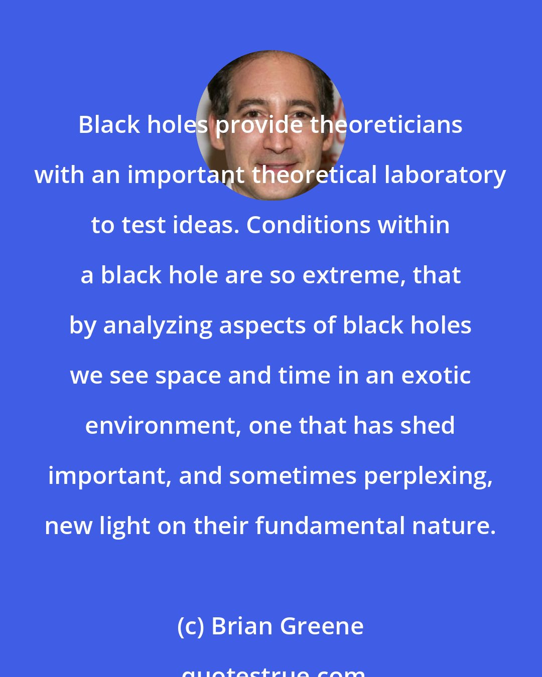 Brian Greene: Black holes provide theoreticians with an important theoretical laboratory to test ideas. Conditions within a black hole are so extreme, that by analyzing aspects of black holes we see space and time in an exotic environment, one that has shed important, and sometimes perplexing, new light on their fundamental nature.