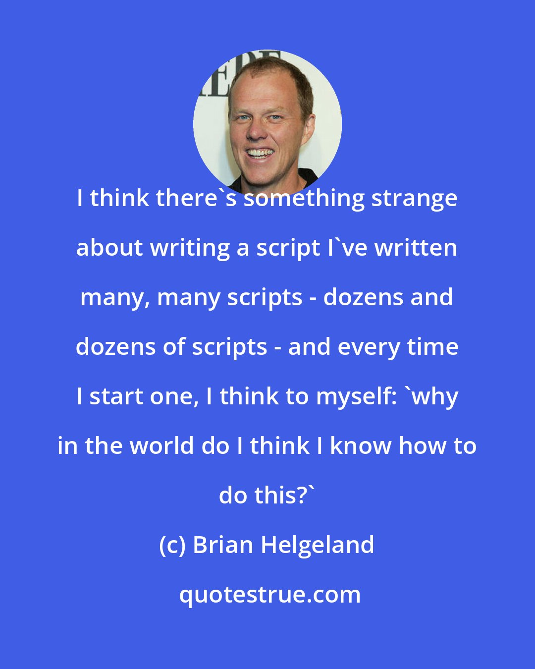 Brian Helgeland: I think there's something strange about writing a script I've written many, many scripts - dozens and dozens of scripts - and every time I start one, I think to myself: 'why in the world do I think I know how to do this?'