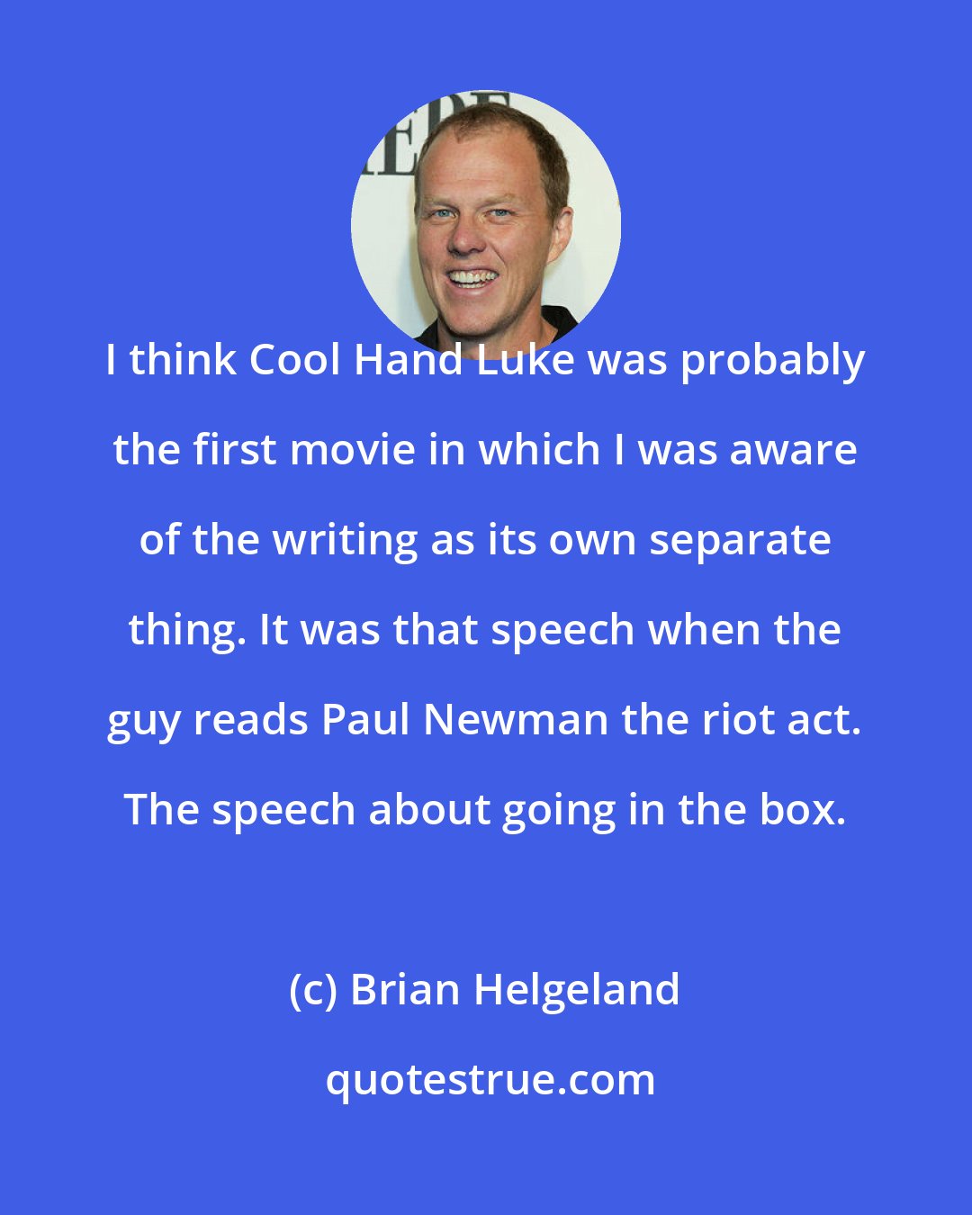 Brian Helgeland: I think Cool Hand Luke was probably the first movie in which I was aware of the writing as its own separate thing. It was that speech when the guy reads Paul Newman the riot act. The speech about going in the box.