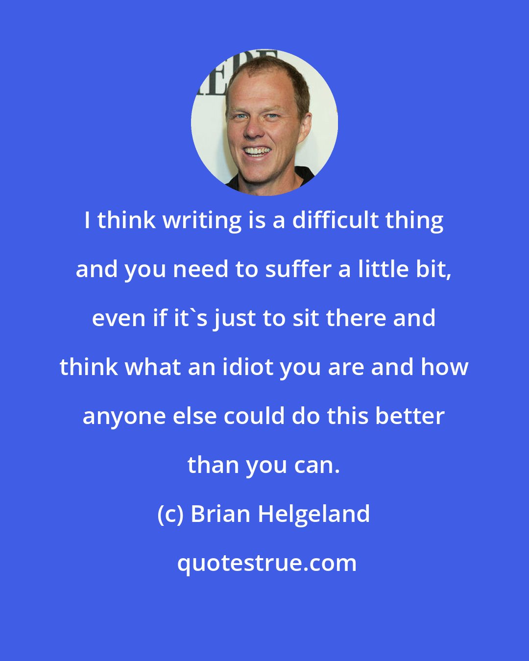 Brian Helgeland: I think writing is a difficult thing and you need to suffer a little bit, even if it's just to sit there and think what an idiot you are and how anyone else could do this better than you can.