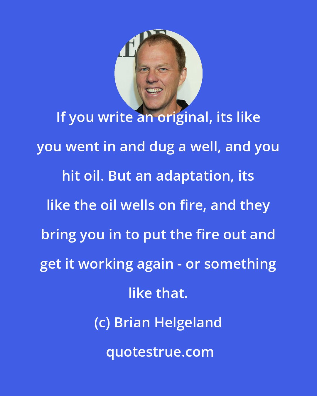 Brian Helgeland: If you write an original, its like you went in and dug a well, and you hit oil. But an adaptation, its like the oil wells on fire, and they bring you in to put the fire out and get it working again - or something like that.