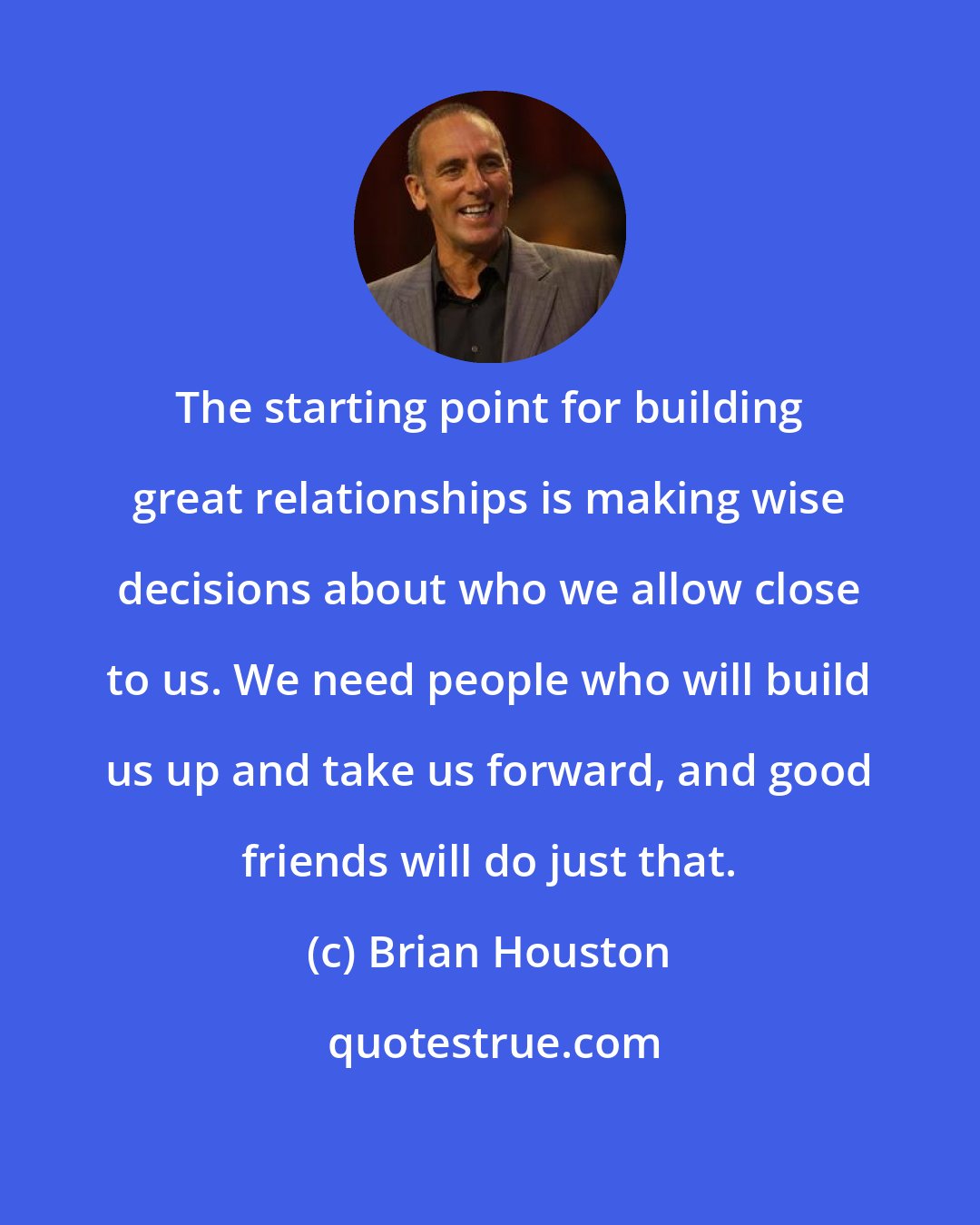 Brian Houston: The starting point for building great relationships is making wise decisions about who we allow close to us. We need people who will build us up and take us forward, and good friends will do just that.