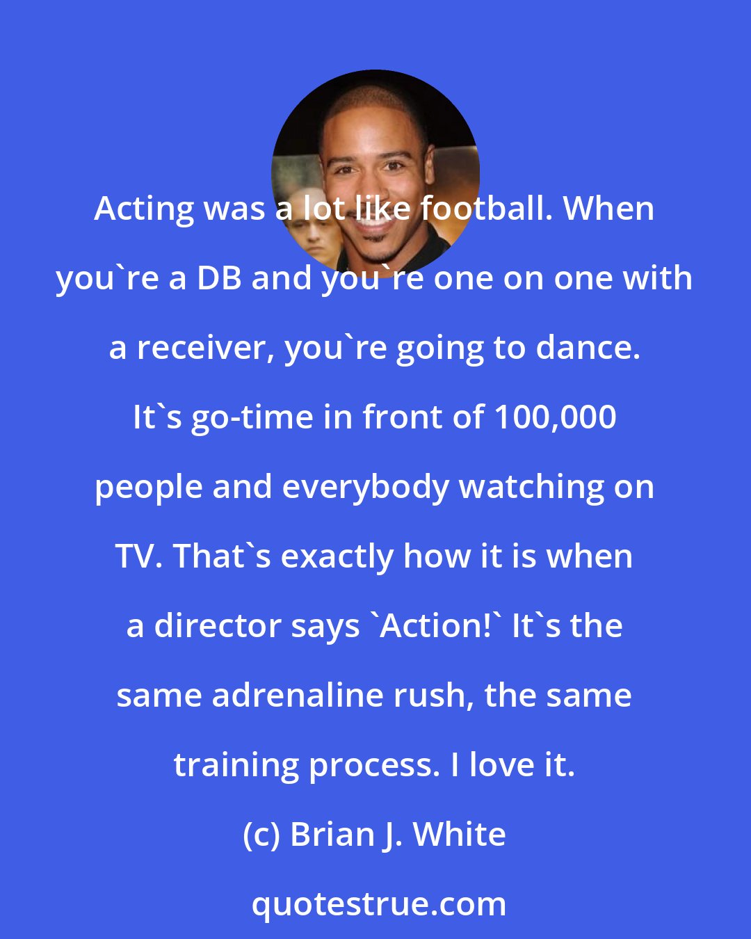 Brian J. White: Acting was a lot like football. When you're a DB and you're one on one with a receiver, you're going to dance. It's go-time in front of 100,000 people and everybody watching on TV. That's exactly how it is when a director says 'Action!' It's the same adrenaline rush, the same training process. I love it.