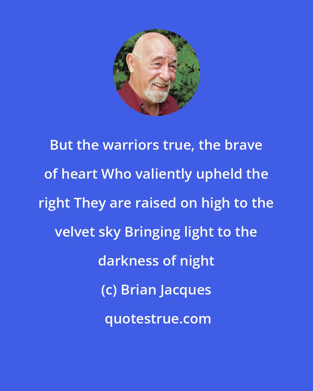 Brian Jacques: But the warriors true, the brave of heart Who valiently upheld the right They are raised on high to the velvet sky Bringing light to the darkness of night