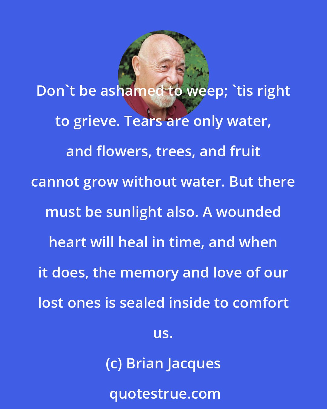 Brian Jacques: Don't be ashamed to weep; 'tis right to grieve. Tears are only water, and flowers, trees, and fruit cannot grow without water. But there must be sunlight also. A wounded heart will heal in time, and when it does, the memory and love of our lost ones is sealed inside to comfort us.