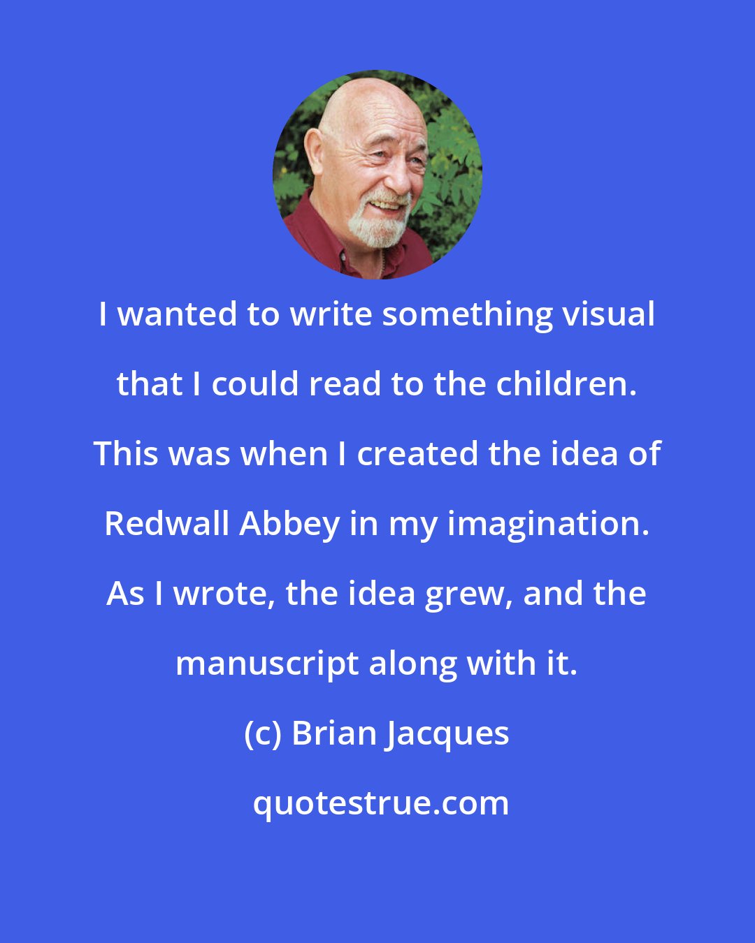 Brian Jacques: I wanted to write something visual that I could read to the children. This was when I created the idea of Redwall Abbey in my imagination. As I wrote, the idea grew, and the manuscript along with it.