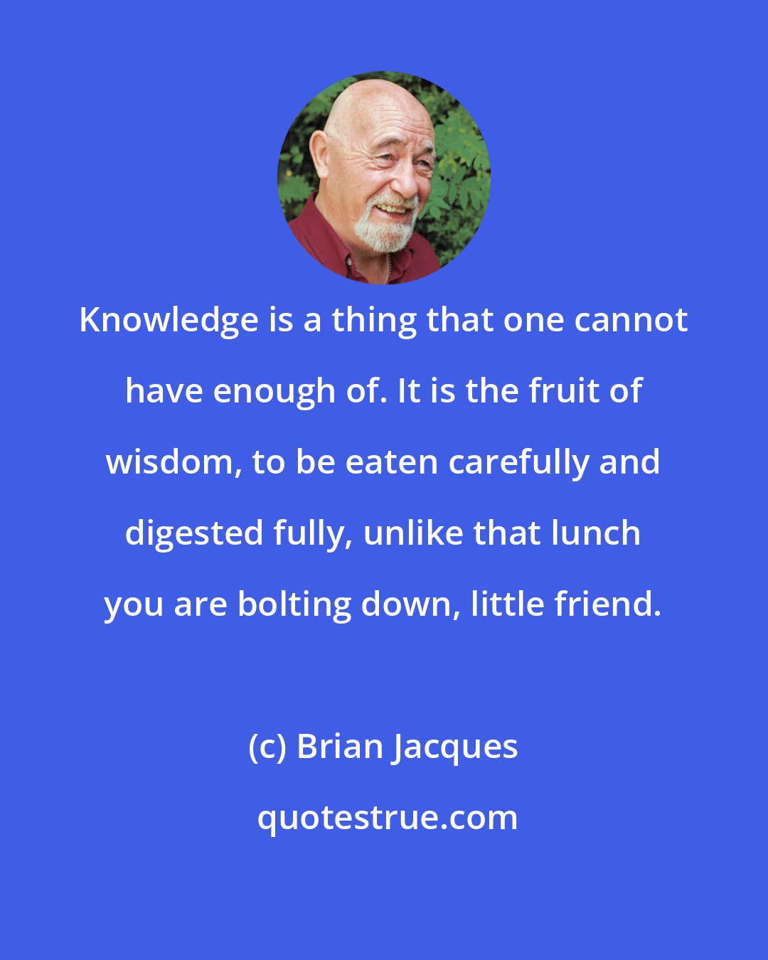 Brian Jacques: Knowledge is a thing that one cannot have enough of. It is the fruit of wisdom, to be eaten carefully and digested fully, unlike that lunch you are bolting down, little friend.