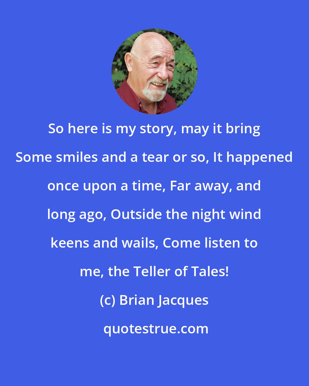 Brian Jacques: So here is my story, may it bring Some smiles and a tear or so, It happened once upon a time, Far away, and long ago, Outside the night wind keens and wails, Come listen to me, the Teller of Tales!