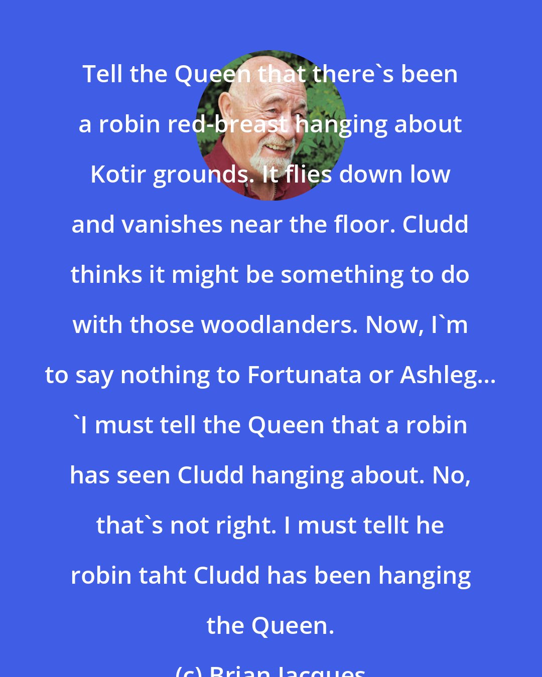 Brian Jacques: Tell the Queen that there's been a robin red-breast hanging about Kotir grounds. It flies down low and vanishes near the floor. Cludd thinks it might be something to do with those woodlanders. Now, I'm to say nothing to Fortunata or Ashleg... 'I must tell the Queen that a robin has seen Cludd hanging about. No, that's not right. I must tellt he robin taht Cludd has been hanging the Queen.