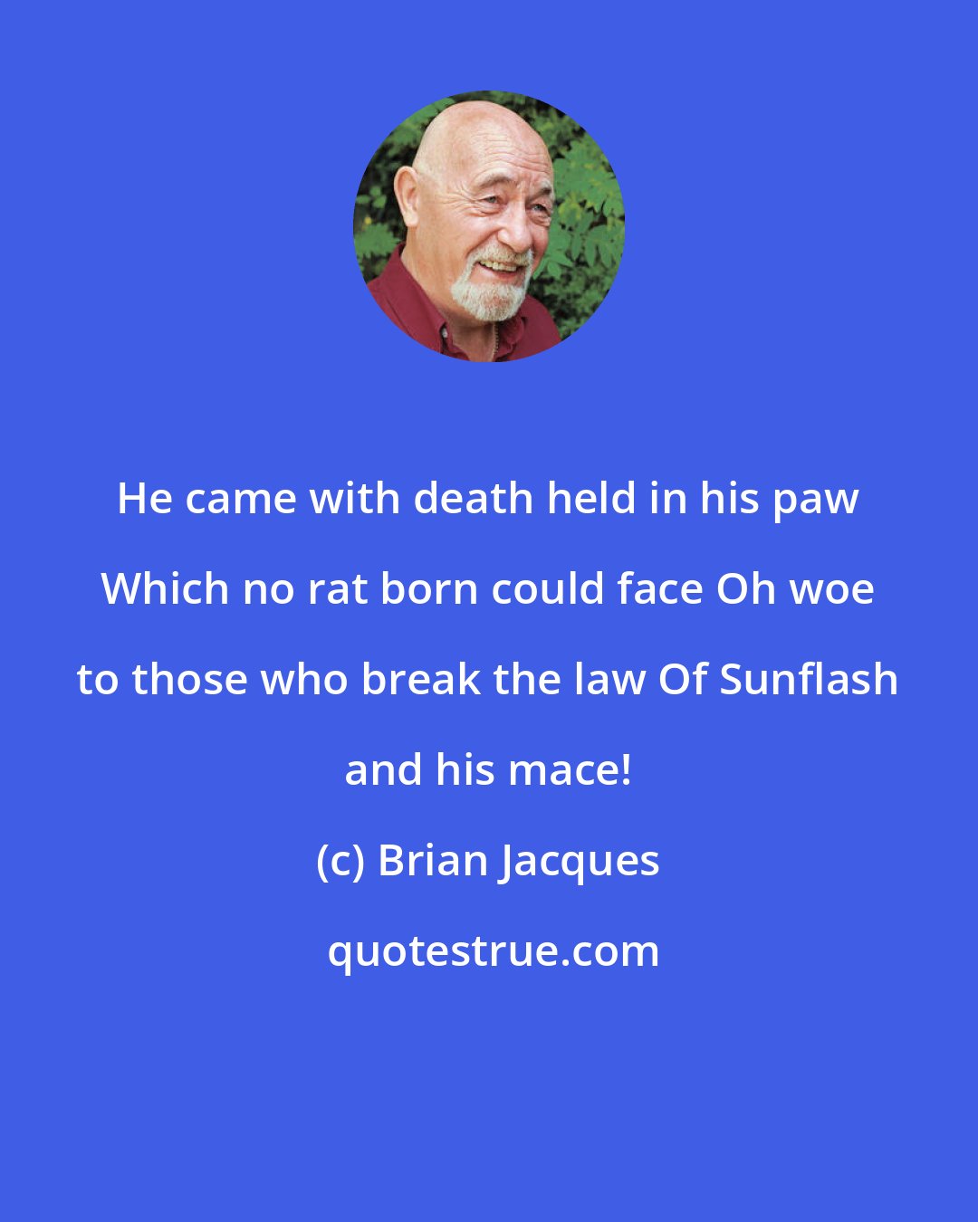 Brian Jacques: He came with death held in his paw Which no rat born could face Oh woe to those who break the law Of Sunflash and his mace!